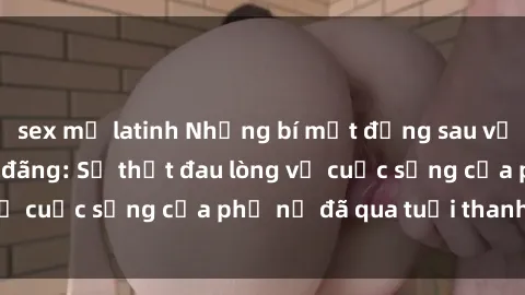 sex mỹ latinh Những bí mật đằng sau vẻ ngoài gái già dâm đãng: Sự thật đau lòng về cuộc sống của phụ nữ đã qua tuổi thanh xuân