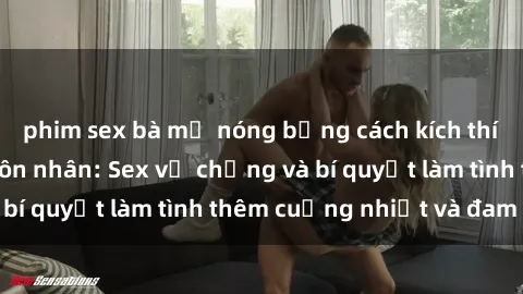 phim sex bà mẹ nóng bỏng cách kích thích đam mê trong hôn nhân: Sex vợ chồng và bí quyết làm tình thêm cuồng nhiệt và đam mê