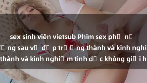 sex sinh viên vietsub Phim sex phụ nữ lớn tuổi: Sức hút đằng sau vẻ đẹp trưởng thành và kinh nghiệm tình dục không giới hạn