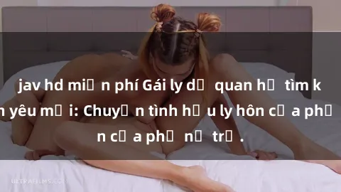 jav hd miễn phí Gái ly dị quan hệ tìm kiếm tình yêu mới: Chuyện tình hậu ly hôn của phụ nữ trẻ.