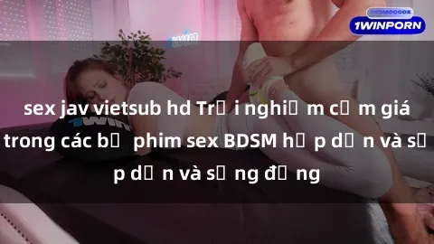 sex jav vietsub hd Trải nghiệm cảm giác mới lạ trong các bộ phim sex BDSM hấp dẫn và sống động
