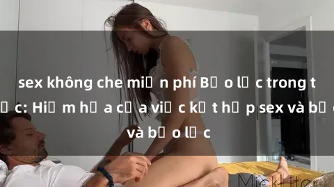 sex không che miễn phí Bạo lực trong tình dục: Hiểm họa của việc kết hợp sex và bạo lực