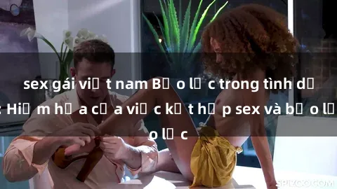sex gái việt nam Bạo lực trong tình dục: Hiểm họa của việc kết hợp sex và bạo lực