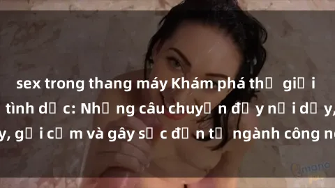 sex trong thang máy Khám phá thế giới của phim sex nô lệ tình dục: Những câu chuyện đầy nổi dậy, gợi cảm và gây sốc đến từ ngành công nghiệp giải trí đen tối