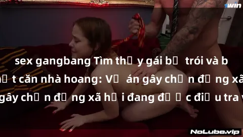 sex gangbang Tìm thấy gái bị trói và bị hiếp dâm trong một căn nhà hoang: Vụ án gây chấn động xã hội đang được điều tra vào.