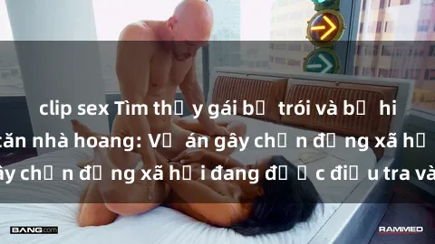 clip sex Tìm thấy gái bị trói và bị hiếp dâm trong một căn nhà hoang: Vụ án gây chấn động xã hội đang được điều tra vào.