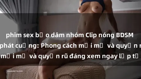 phim sex bạo dâm nhóm Clip nóng BDSM khiến người xem phát cuồng: Phong cách mới mẻ và quyến rũ đáng xem ngay lập tức!