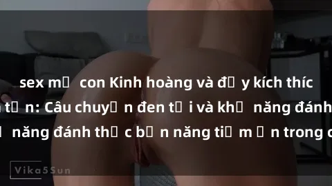 sex mẹ con Kinh hoàng và đầy kích thích với phim sex tra tấn: Câu chuyện đen tối và khả năng đánh thức bản năng tiềm ẩn trong con người