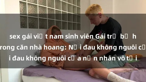 sex gái việt nam sinh viên Gái trẻ bị hiếp dâm bạo lực trong căn nhà hoang: Nỗi đau không nguôi của nạn nhân vô tội