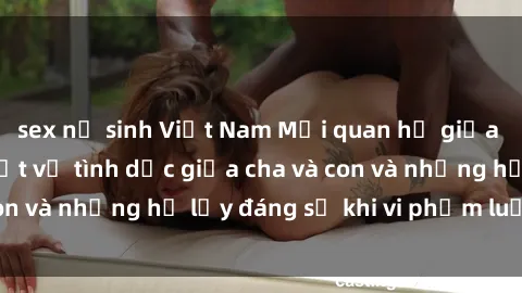 sex nữ sinh Việt Nam Mối quan hệ giữa cha và con: Sự thật về tình dục giữa cha và con và những hệ lụy đáng sợ khi vi phạm luật pháp.