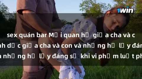 sex quán bar Mối quan hệ giữa cha và con: Sự thật về tình dục giữa cha và con và những hệ lụy đáng sợ khi vi phạm luật pháp.