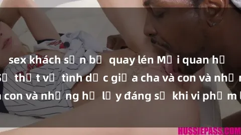 sex khách sạn bị quay lén Mối quan hệ giữa cha và con: Sự thật về tình dục giữa cha và con và những hệ lụy đáng sợ khi vi phạm luật pháp.