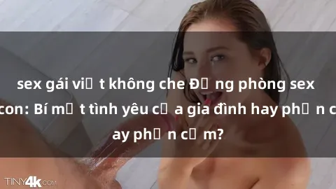 sex gái việt không che Động phòng sex mẹ con: Bí mật tình yêu của gia đình hay phản cảm?