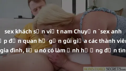 sex khách sạn việt nam Chuyện `sex anh em ruột` - Đề cập đến quan hệ gần gũi giữa các thành viên trong gia đình, liệu nó có làm ảnh hưởng đến tình cảm gia đình hay không?
