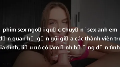 phim sex ngoại quốc Chuyện `sex anh em ruột` - Đề cập đến quan hệ gần gũi giữa các thành viên trong gia đình, liệu nó có làm ảnh hưởng đến tình cảm gia đình hay không?