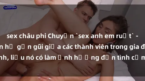 sex châu phi Chuyện `sex anh em ruột` - Đề cập đến quan hệ gần gũi giữa các thành viên trong gia đình, liệu nó có làm ảnh hưởng đến tình cảm gia đình hay không?