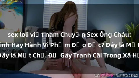 sex loli việt nam Chuyện Sex Ông Cháu: Mối Quan Hệ Gia Đình Hay Hành Vi Phạm Đạo Đức? Đây là Một Chủ Đề Gây Tranh Cãi Trong Xã Hội Hiện Nay.