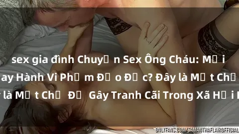 sex gia đình Chuyện Sex Ông Cháu: Mối Quan Hệ Gia Đình Hay Hành Vi Phạm Đạo Đức? Đây là Một Chủ Đề Gây Tranh Cãi Trong Xã Hội Hiện Nay.