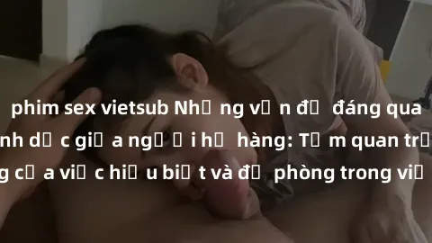 phim sex vietsub Những vấn đề đáng quan tâm về quan hệ tình dục giữa người họ hàng: Tầm quan trọng của việc hiểu biết và đề phòng trong việc tiếp xúc trong gia đình.