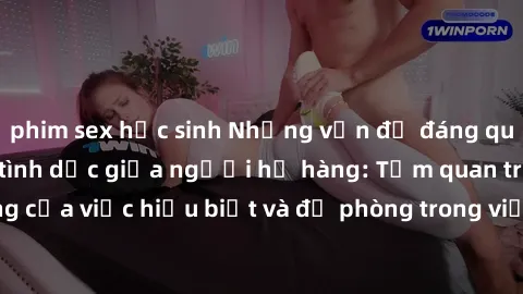 phim sex học sinh Những vấn đề đáng quan tâm về quan hệ tình dục giữa người họ hàng: Tầm quan trọng của việc hiểu biết và đề phòng trong việc tiếp xúc trong gia đình.