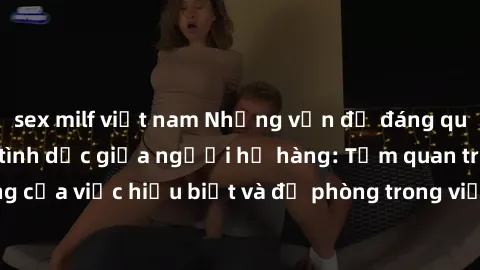 sex milf việt nam Những vấn đề đáng quan tâm về quan hệ tình dục giữa người họ hàng: Tầm quan trọng của việc hiểu biết và đề phòng trong việc tiếp xúc trong gia đình.