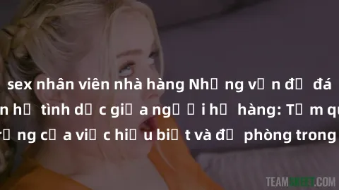 sex nhân viên nhà hàng Những vấn đề đáng quan tâm về quan hệ tình dục giữa người họ hàng: Tầm quan trọng của việc hiểu biết và đề phòng trong việc tiếp xúc trong gia đình.