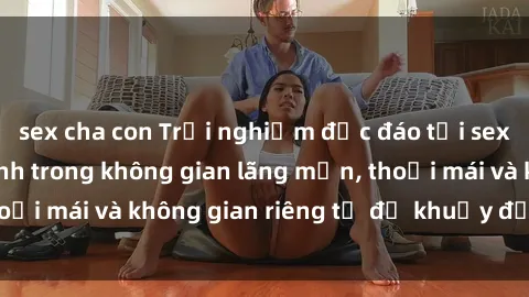 sex cha con Trải nghiệm độc đáo tại sex nhà nghỉ: ẩn mình trong không gian lãng mạn, thoải mái và không gian riêng tư để khuấy động tình ái.