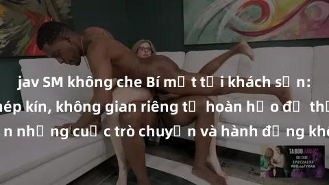 jav SM không che Bí mật tại khách sạn: Phòng quay lén khép kín, không gian riêng tư hoàn hảo để thực hiện những cuộc trò chuyện và hành động không bị người khác phát hiện.