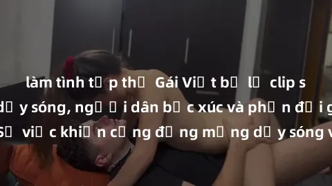làm tình tập thể Gái Việt bị lộ clip sex khiến dư luận dậy sóng, người dân bức xúc và phản đối gay gắt. Sự việc khiến cộng đồng mạng dậy sóng và yêu cầu xử lý nghiêm ngặt.
