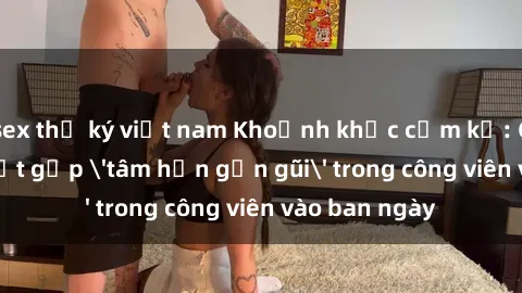 sex thư ký việt nam Khoảnh khắc cấm kỵ: Cặp đôi bị bắt gặp 'tâm hồn gần gũi' trong công viên vào ban ngày