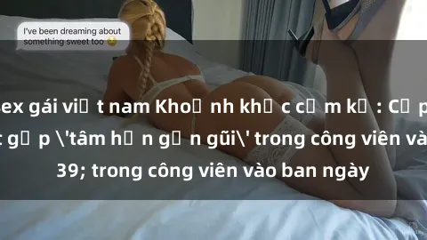 sex gái việt nam Khoảnh khắc cấm kỵ: Cặp đôi bị bắt gặp 'tâm hồn gần gũi' trong công viên vào ban ngày