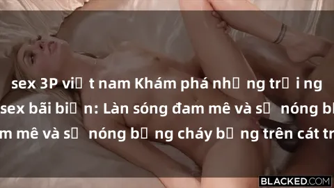 sex 3P việt nam Khám phá những trải nghiệm độc đáo tại sex bãi biển: Làn sóng đam mê và sự nóng bỏng cháy bỏng trên cát trắng