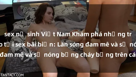 sex nữ sinh Việt Nam Khám phá những trải nghiệm độc đáo tại sex bãi biển: Làn sóng đam mê và sự nóng bỏng cháy bỏng trên cát trắng