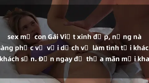 sex mẹ con Gái Việt xinh đẹp, nồng nàn tình cảm, sẵn sàng phục vụ với dịch vụ làm tình tại khách sạn. Đến ngay để thỏa mãn mọi khao khát của bạn!