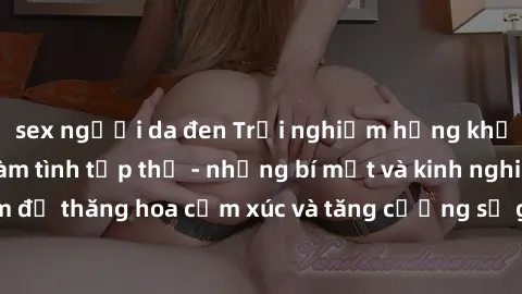 sex người da đen Trải nghiệm hứng khởi cùng với việc làm tình tập thể - những bí mật và kinh nghiệm để thăng hoa cảm xúc và tăng cường sự gắn kết trong mối quan hệ