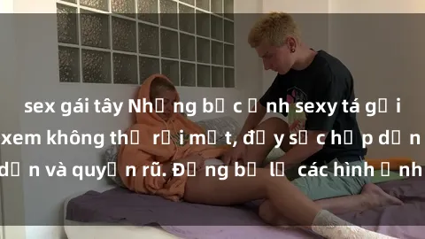 sex gái tây Những bức ảnh sexy tá gợi cảm khiến người xem không thể rời mắt, đầy sức hấp dẫn và quyến rũ. Đừng bỏ lỡ các hình ảnh nóng bỏng này!