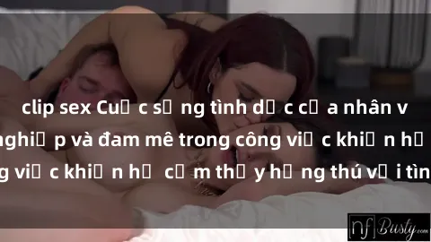 clip sex Cuộc sống tình dục của nhân viên văn phòng: Sự nghiệp và đam mê trong công việc khiến họ cảm thấy hứng thú với tình dục?