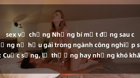sex vợ chồng Những bí mật đằng sau cuộc sống của những nữ hầu gái trong ngành công nghiệp sex: Cuộc sống, lẽ thường hay những khó khăn mà họ phải đối mặt.
