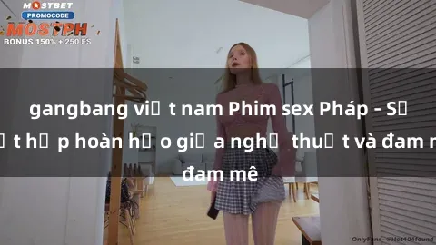 gangbang việt nam Phim sex Pháp - Sự kết hợp hoàn hảo giữa nghệ thuật và đam mê