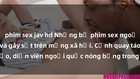 phim sex jav hd Những bộ phim sex ngoại quốc nổi tiếng và gây sốt trên mạng xã hội. Cảnh quay táo bạo, diễn viên ngoại quốc nóng bỏng trong các tác phẩm đỉnh cao.