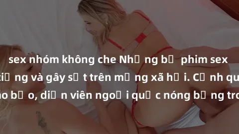 sex nhóm không che Những bộ phim sex ngoại quốc nổi tiếng và gây sốt trên mạng xã hội. Cảnh quay táo bạo, diễn viên ngoại quốc nóng bỏng trong các tác phẩm đỉnh cao.
