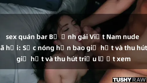 sex quán bar Bộ ảnh gái Việt Nam nude gây sốt mạng xã hội: Sắc nóng hơn bao giờ hết và thu hút triệu lượt xem