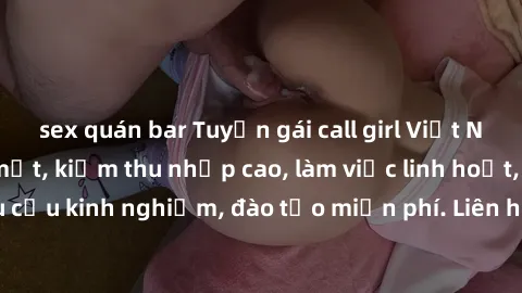 sex quán bar Tuyển gái call girl Việt Nam gợi cảm, đẹp mắt, kiếm thu nhập cao, làm việc linh hoạt, không yêu cầu kinh nghiệm, đào tạo miễn phí. Liên hệ ngay để biết thêm chi tiết!