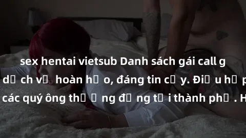 sex hentai vietsub Danh sách gái call girl vip chất lượng, dịch vụ hoàn hảo, đáng tin cậy. Điều hấp dẫn cho các quý ông thượng đẳng tại thành phố. Hãy nhấc máy và đặt lịch ngay!