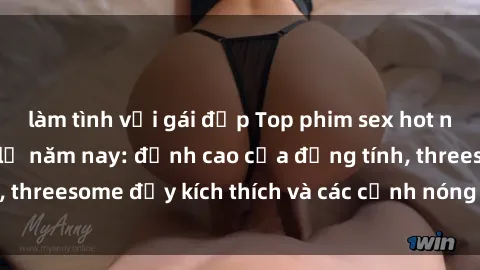 làm tình với gái đẹp Top phim sex hot nhất không thể bỏ lỡ năm nay: đỉnh cao của đồng tính, threesome đầy kích thích và các cảnh nóng đang gây sốt!