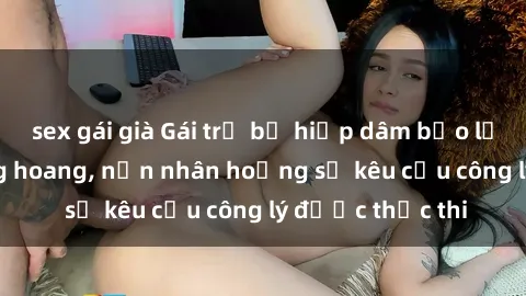 sex gái già Gái trẻ bị hiếp dâm bạo lực trong khu rừng hoang, nạn nhân hoảng sợ kêu cầu công lý được thực thi