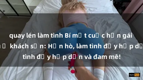 quay lén làm tình Bí mật cuộc hẹn gái Việt lần đầu ở khách sạn: Hẹn hò, làm tình đầy hấp dẫn và đam mê!
