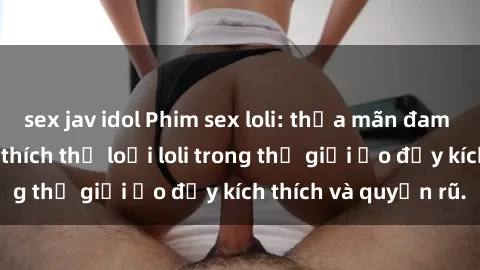 sex jav idol Phim sex loli: thỏa mãn đam mê của người yêu thích thể loại loli trong thế giới ảo đầy kích thích và quyến rũ.