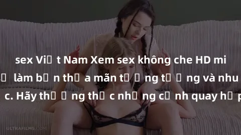 sex Việt Nam Xem sex không che HD miễn phí đảm bảo sẽ làm bạn thỏa mãn tưởng tượng và nhu cầu tình dục. Hãy thưởng thức những cảnh quay hấp dẫn và mãnh liệt ngay bây giờ!
