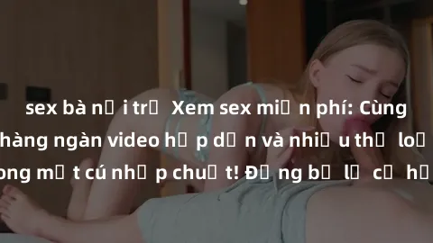 sex bà nội trợ Xem sex miễn phí: Cùng trải nghiệm với hàng ngàn video hấp dẫn và nhiều thể loại đa dạng chỉ trong một cú nhấp chuột! Đừng bỏ lỡ cơ hội thưởng thức tuyệt vời này ngay hôm nay!
